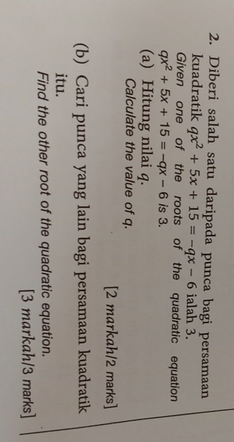 Diberi salah satu daripada punca bagi persamaan 
kuadratik qx^2+5x+15=-qx-6 ialah 3. 
Given one of the roots of the quadratic equation
qx^2+5x+15=-qx-6 is 3. 
(a) Hitung nilai q. 
Calculate the value of q. 
[2 markah/2 marks] 
(b) Cari punca yang lain bagi persamaan kuadratik 
itu. 
Find the other root of the quadratic equation. 
[3 markah/3 marks]