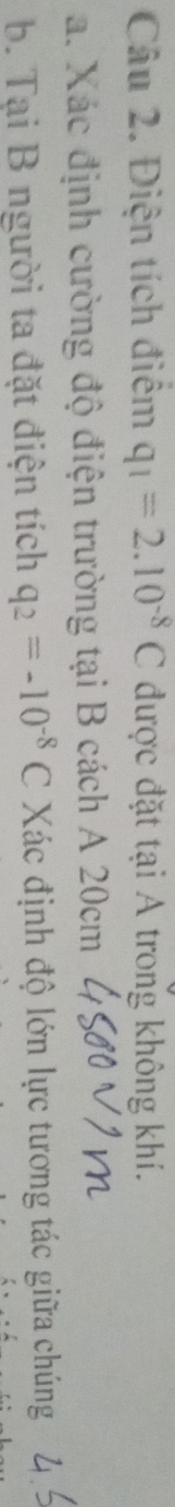 Điện tích điểm q_1=2.10^(-8)C được đặt tại A trong không khí. 
a. Xác định cường độ điện trường tại B cách A 20cm
b. Tại B người ta đặt điện tích q_2=-10^(-8)C Xác định độ lớn lực tương tác giữa chúng
