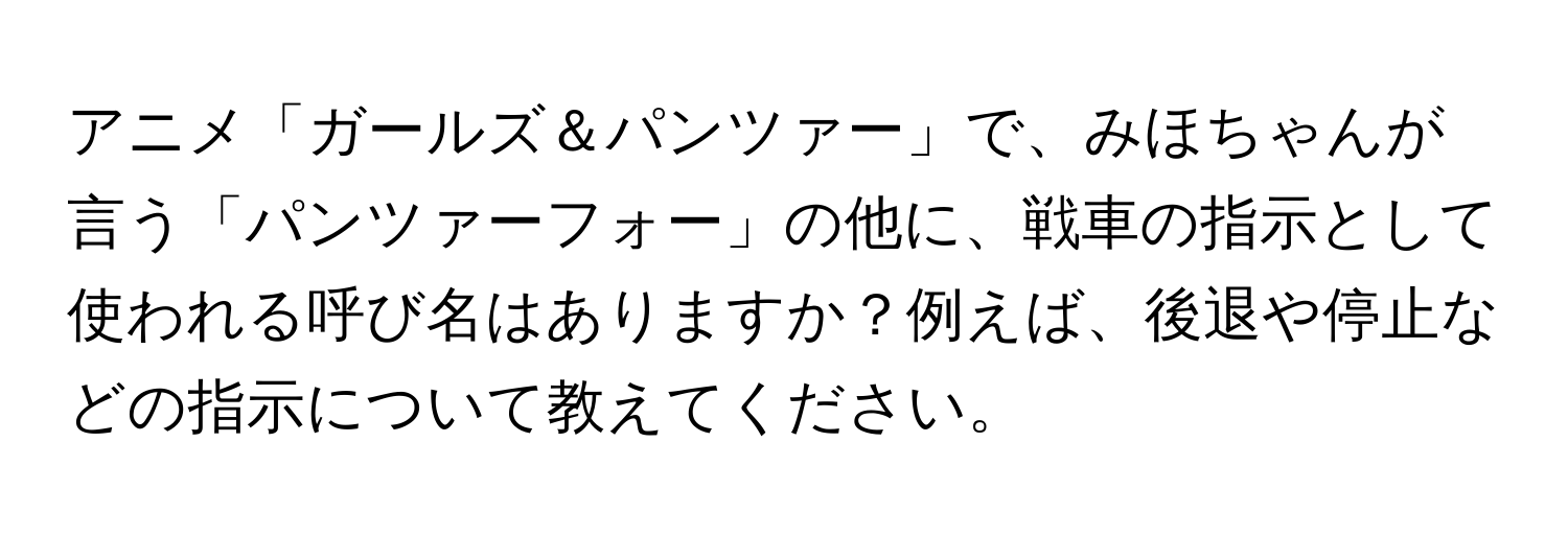 アニメ「ガールズ＆パンツァー」で、みほちゃんが言う「パンツァーフォー」の他に、戦車の指示として使われる呼び名はありますか？例えば、後退や停止などの指示について教えてください。
