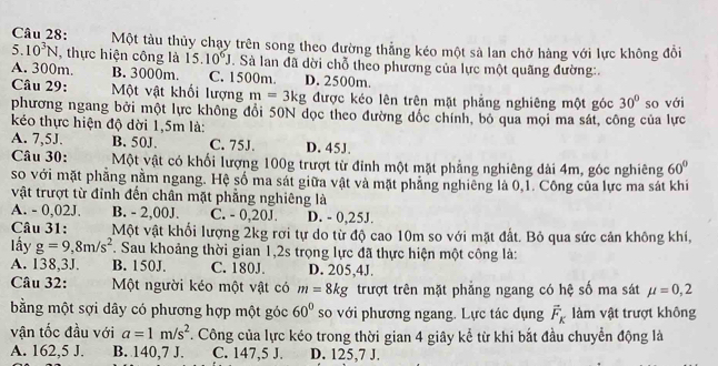 Một tàu thủy chạy trên song theo đường thẳng kéo một sả lan chở hàng với lực không đồi
5. 10^3N , thực hiện công là 15. 10^6J J. Sà lan đã dời chỗ theo phương của lực một quãng đường:.
A. 300m. B. 3000m. C. 1500m. D. 2500m.
Câu 29: Một vật khối lượng m=3kg được kéo lên trên mặt phẳng nghiêng một góc 30°
phương ngang bởi một lực không đổi 50N dọc theo đường đốc chính, bỏ qua mọi ma sát, công của lực so với
kéo thực hiện độ dời 1,5m là:
A. 7,5J. B. 50J. C. 75J. D. 45J.
Câu 30: Một vật có khối lượng 100g trượt từ đỉnh một mặt phẳng nghiêng đài 4m, góc nghiêng 60°
so với mặt phẳng nằm ngang. Hệ số ma sát giữa vật và mặt phẳng nghiêng là 0,1. Công của lực ma sát khi
vật trượt từ đỉnh đến chân mặt phẳng nghiêng là
A. - 0,02J. B. - 2,00J. C. - 0,20J. D. - 0,25J.
Câu 31: Một vật khối lượng 2kg rơi tự do từ độ cao 10m so với mặt đất. Bỏ qua sức cản không khí,
lấy g=9,8m/s^2 T. Sau khoảng thời gian 1,2s trọng lực đã thực hiện một công là:
A. 138,3J. B. 150J. C. 180J. D. 205,4J.
Câu 32: Một người kéo một vật có m=8kg trượt trên mặt phẳng ngang có hệ số ma sát mu =0,2
bằng một sợi dây có phương hợp một góc 60° so với phương ngang. Lực tác dụng vector F_K làm vật trượt không
vận tốc đầu với a=1m/s^2 T. Công của lực kéo trong thời gian 4 giây kể từ khi bắt đầu chuyển động là
A. 162,5 J. B. 140,7 J. C. 147,5 J. D. 125,7 J.