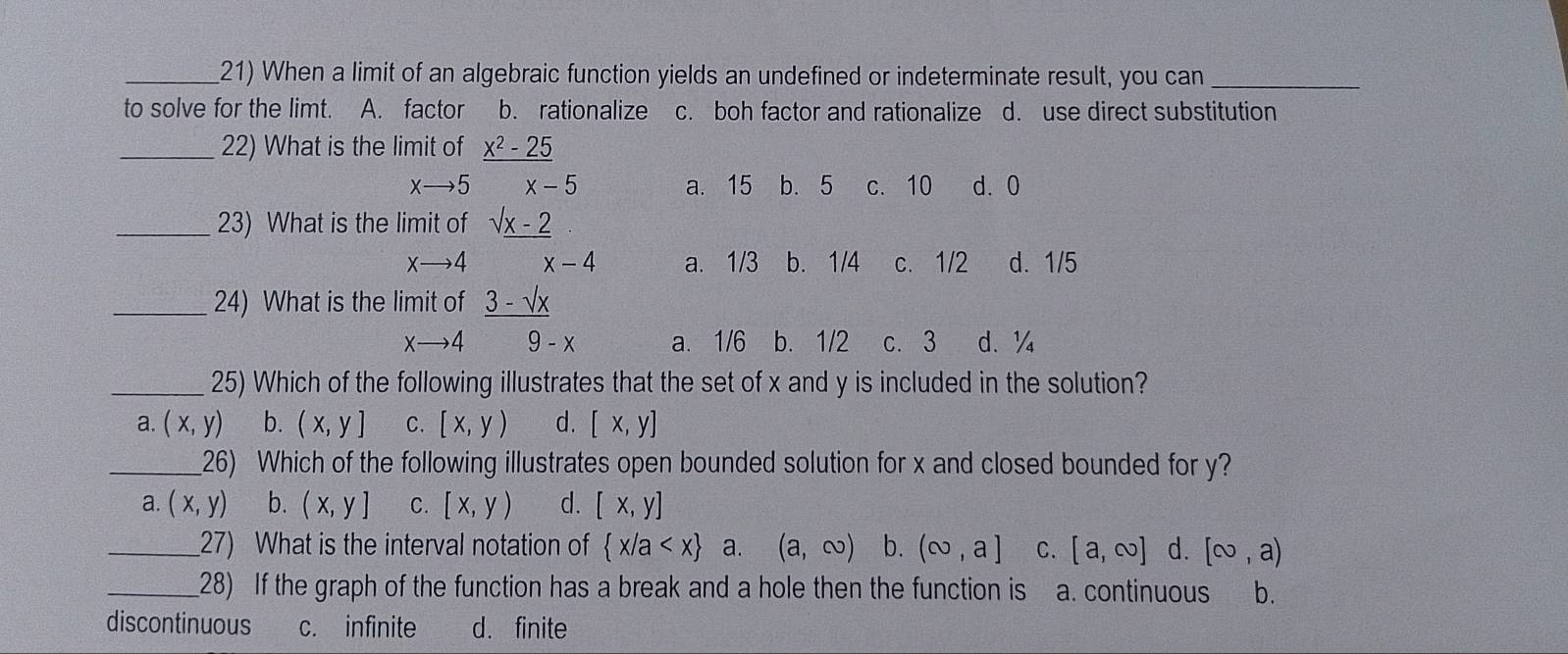 When a limit of an algebraic function yields an undefined or indeterminate result, you can_
to solve for the limt. A. factor b. rationalize c. boh factor and rationalize d. use direct substitution
_22) What is the limit of _ x^2-25
xto 5 x-5 a. 15 b. 5 c. 10 d. 0
_23) What is the limit of sqrt(x-2)
xto 4 x-4 a. 1/3 b. 1/4 c. 1/2 d. 1/5
_24) What is the limit of _ 3-sqrt(x)
xto 4 9-x a. 1/6 b. 1/2 c. 3 d、 ¼
_25) Which of the following illustrates that the set of x and y is included in the solution?
a. (x,y) b. (x,y] C. [x,y) d. [x,y]
_26) Which of the following illustrates open bounded solution for x and closed bounded for y?
a. (x,y) b. (x,y] C. [x,y) d. [x,y]
_27) What is the interval notation of  x/a a. (a,∈fty ) b. (∈fty ,a] C. [a,∈fty ] d. [∈fty ,a)
_28) If the graph of the function has a break and a hole then the function is a. continuous b.
discontinuous c. infinite d. finite