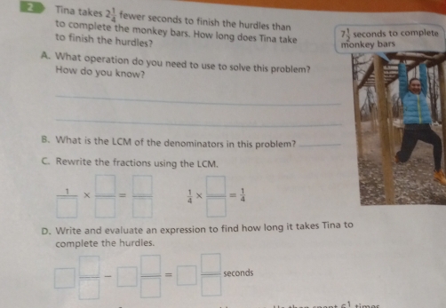 Tina takes 2 1/4  fewer seconds to finish the hurdles than 
to complete the monkey bars. How long does Tina take
e
to finish the hurdles?
A. What operation do you need to use to solve this problem?
How do you know?
_
_
B. What is the LCM of the denominators in this problem?_
C. Rewrite the fractions using the LCM.
 1/□  *  □ /□  = □ /□    1/4 *  □ /□  = 1/4 
D. Write and evaluate an expression to find how long it takes Tina to
complete the hurdles.
□  □ /□  -□  □ /□  =□  □ /□   seconds