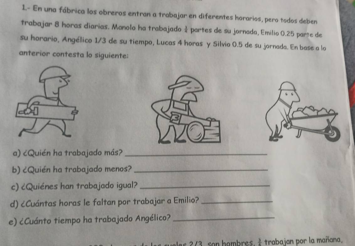 1.- En una fábrica los obreros entran a trabajar en diferentes horarios, pero todos deben 
trabajar 8 horas diarias. Manolo ha trabajado  3/4  partes de su jornada, Emilio 0.25 parte de 
su horario, Angélico 1/3 de su tiempo, Lucas 4 horas y Silvio 0.5 de su jornada. En base a lo 
anterior contesta lo siguiente: 
a) ¿Quién ha trabajado más?_ 
b) ¿Quién ha trabajado menos?_ 
c) ¿Quiénes han trabajado igual?_ 
d) ¿Cuántas horas le faltan por trabajar a Emilio?_ 
e) ¿Cuánto tiempo ha trabajado Angélico?_ 
les 2/3. son hombres.  3/4  trabajan por la mañana,