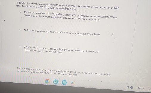 Todd está aherrando dinero para comprar un Maseratí Project 24 que tiene un valor de mercado de $400
000.--Actualmente tiene $55,000 y está ahorando $750 al mes 
a. Escribe una ecuación, en forma pendiente-intersección, para representar la cantidad total 1 que 
Todd necesita ahorrar mensualmente m° para costear el Proyecto Maserati 24
b. So Todd ahora durante 301 meses, ¿cuánto dinero más necesitará ahorar Todd? 
c ¿Cuanto tiempo, en días, le tomará a Todd ahomar para el Proyecto Maserati 24
[Supongamos que un mes tiène 30 dio) 
5. Compraste una casa con un jardín rectanguíar de 50 píes por 60 píes. Las peras ecupen un área de 30
píes cuadridos y los molones ecupen un área de 50 pías cundraíles 
Oct17 8: