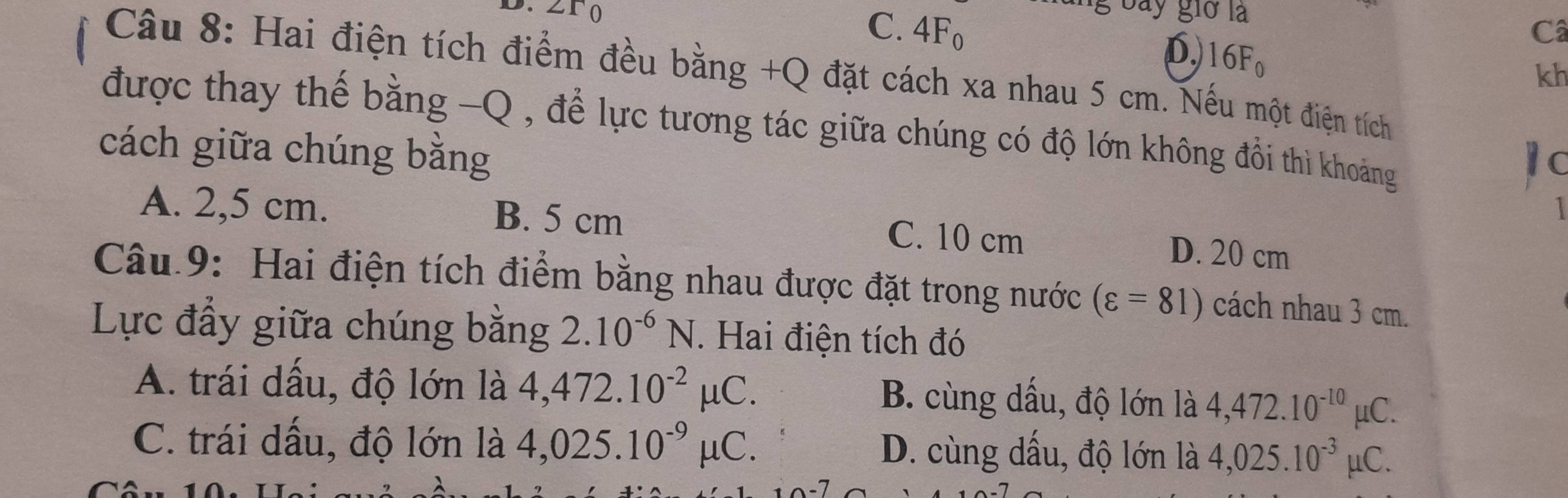 ro
g bay giờ là
C. 4Fo Câ
D. 16F_0
Câu 8: Hai điện tích điểm đều bằng +Q đặt cách xa nhau 5 cm. Nếu một điện tích
kh
được thay thế bằng -Q , để lực tương tác giữa chúng có độ lớn không đổi thì khoảng
cách giữa chúng bằng
1 c
A. 2,5 cm. B. 5 cm C. 10 cm
D. 20 cm
Câu 9: Hai điện tích điểm bằng nhau được đặt trong nước (varepsilon =81) cách nhau 3 cm.
Lực đầy giữa chúng bằng 2.10^(-6)N. . Hai điện tích đó
A. trái dấu, độ lớn là 4,472.10^(-2)mu C. B. cùng dấu, độ lớn là 4,472.10^(-10)mu C.
C. trái dấu, độ lớn là 4,025.10^(-9)mu C. D. cùng dấu, độ lớn là 4,025.10^(-3)mu C.