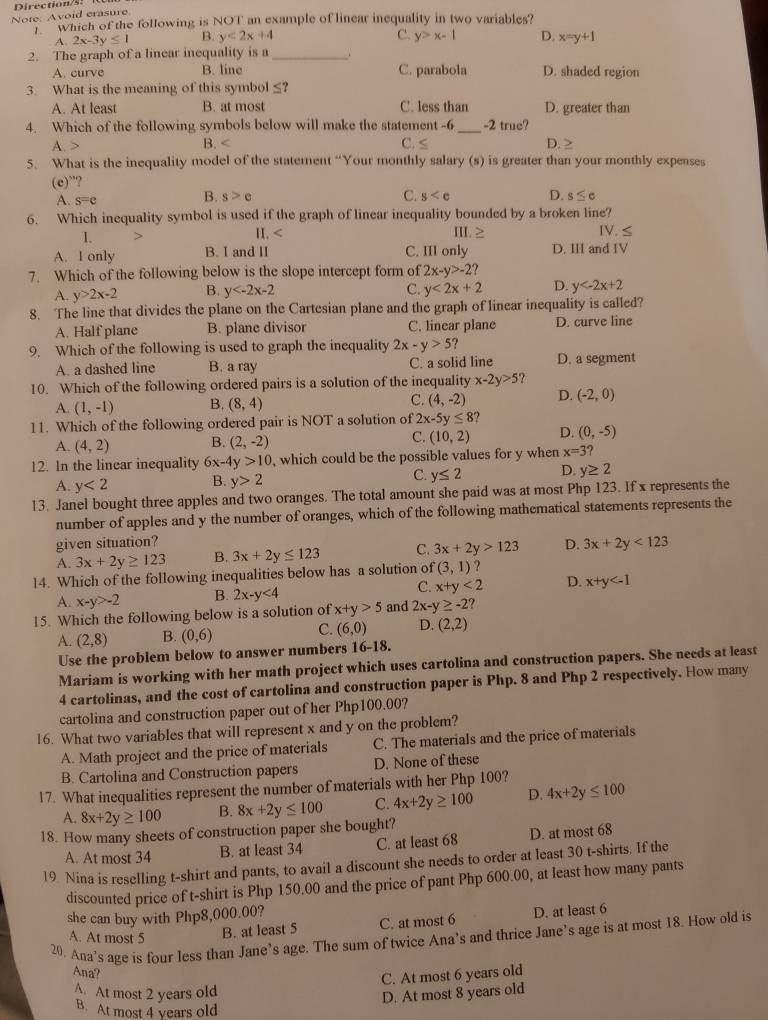 Note: Avoid erasure Direction/s.
which of the following is NOT an example of linear inequality in two variables?
A 2x-3y≤ 1 B. y<2x+4 C. y>x-1 D. x=y+1
2. The graph of a linear inequality is a_ 、
A. curve B. line C. parabola D. shaded region
3. What is the meaning of this symbol r_2
A. At least B. at most C. less than D. greater than
4. Which of the following symbols below will make the statement -6_ -2 true?
A. B. C. ≤ D. ≥
5. What is the inequality model of the statement “Your monthly salary (s) is greater than your monthly expenses
(e)”?
A. s=e
C.
B. s>e y D. s≤ c
6. Which inequality symbol is used if the graph of linear inequality bounded by a broken line? Ⅳ. ≤
1.
II. < III.
 A. I only B. I and II C. III only D. III and IV
7. Which of the following below is the slope intercept form of 2x-y>-2?
C.
A. y>2x-2 B. y y<2x+2 D. y
8. The line that divides the plane on the Cartesian plane and the graph of linear inequality is called?
A. Half plane B. plane divisor C. linear plane D. curve line
9. Which of the following is used to graph the inequality 2x-y>5 ?
A. a dashed line B. a ray C. a solid line D. a segment
10. Which of the following ordered pairs is a solution of the inequality x-2y>5
A. (1,-1) B. (8,4) C. (4,-2) D. (-2,0)
11. Which of the following ordered pair is NOT a solution of 2x-5y≤ 8
A. (4,2) B. (2,-2) C. (10,2) D. (0,-5)
12. In the linear inequality 6x-4y>10 , which could be the possible values for y when x=3?
A. y<2</tex> B. y>2 C. y≤ 2 D y≥ 2
13. Janel bought three apples and two oranges. The total amount she paid was at most Php 123. If x represents the
number of apples and y the number of oranges, which of the following mathematical statements represents the
given situation?
A. 3x+2y≥ 123 B. 3x+2y≤ 123 C. 3x+2y>123 D. 3x+2y<123</tex>
14. Which of the following inequalities below has a solution of (3,1) ?
A. x-y>-2 B. 2x-y<4</tex> C. x+y<2</tex> D. x+y
15. Which the following below is a solution of x+y>5 and 2x-y≥ -2?
A. (2,8) B. (0,6) C. (6,0) D. (2,2)
Use the problem below to answer numbers 16-18.
Mariam is working with her math project which uses cartolina and construction papers. She needs at least
4 cartolinas, and the cost of cartolina and construction paper is Php. 8 and Php 2 respectively. How many
cartolina and construction paper out of her Php100.00?
16. What two variables that will represent x and y on the problem?
A. Math project and the price of materials C. The materials and the price of materials
B. Cartolina and Construction papers D. None of these
17. What inequalities represent the number of materials with her Php 100?
D.
A. 8x+2y≥ 100 B. C.
18. How many sheets of construction paper she bought? 8x+2y≤ 100 4x+2y≥ 100 4x+2y≤ 100
A. At most 34 B. at least 34 C. at least 68 D. at most 68
19 Nina is reselling t-shirt and pants, to avail a discount she needs to order at least 30 t-shirts. If the
discounted price of t-shirt is Php 150.00 and the price of pant Php 600.00, at least how many pants
she can buy with Php8,000.00?
B. at least 5 C. at most 6 D. at least 6
20. Ana’s age is four less than Jane’s age. The sum of twice Ana’s and thrice Jane’s age is at most 18. How old is
A. At most 5
Ana?
C. At most 6 years old
At most 2 years old
D. At most 8 years old
B. At most 4 years old