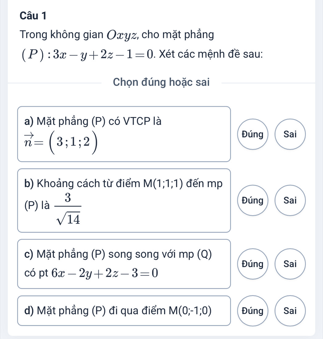 Trong không gian Oxyz, cho mặt phẳng
(P):3x-y+2z-1=0. Xét các mệnh đề sau:
Chọn đúng hoặc sai
a) Mặt phẳng (P) có VTCP là
vector n=(3;1;2)
Đúng Sai
b) Khoảng cách từ điểm M(1;1;1) đến mp
(P) là  3/sqrt(14) 
Đúng Sai
c) Mặt phẳng (P) song song với mp (Q)
Đúng Sai
có pt 6x-2y+2z-3=0
d) Mặt phẳng (P) đi qua điểm M(0;-1;0) Đúng Sai