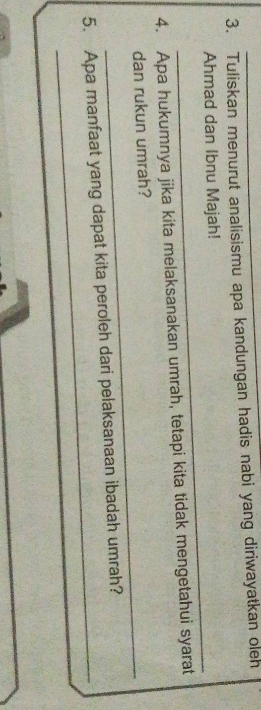 Tuliskan menurut analisismu apa kandungan hadis nabi yang diriwayatkan oleh 
_ 
Ahmad dan Ibnu Majah! 
4. Apa hukumnya jika kita melaksanakan umrah, tetapi kita tidak mengetahui syarat 
_ 
dan rukun umrah? 
_ 
5. Apa manfaat yang dapat kita peroleh dari pelaksanaan ibadah umrah?