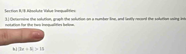 Section R/8 Absolute Value Inequalities: 
3.) Determine the solution, graph the solution on a number line, and lastly record the solution using int 
notation for the two inequalities below. 
b.) |2x+5|>15