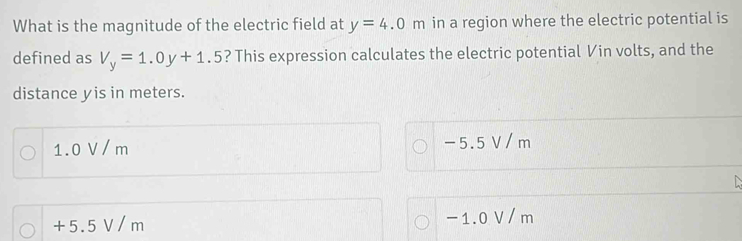 What is the magnitude of the electric field at y=4.0m in a region where the electric potential is
defined as V_y=1.0y+1.5 ? This expression calculates the electric potential Vin volts, and the
distance yis in meters.
1.0 V/ m -5.5 V/m
+5.5 V/m -1.0 V/ m