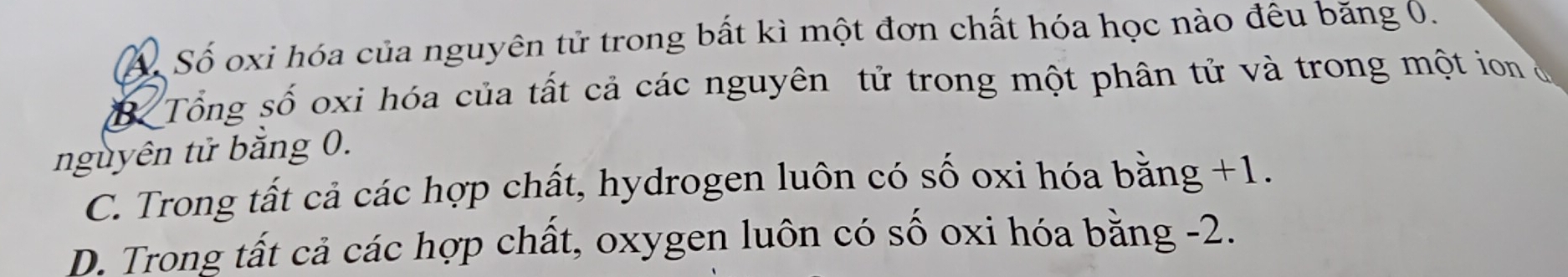 Á. Số oxi hóa của nguyên tử trong bất kì một đơn chất hóa học nào đêu băng 0.
B Tổng số oxi hóa của tất cả các nguyên tử trong một phân tử và trong một ion ở
nguyên tử bằng 0.
C. Trong tất cả các hợp chất, hydrogen luôn có số oxi hóa bằng +1.
D. Trong tất cả các hợp chất, oxygen luôn có số oxi hóa bằng -2.