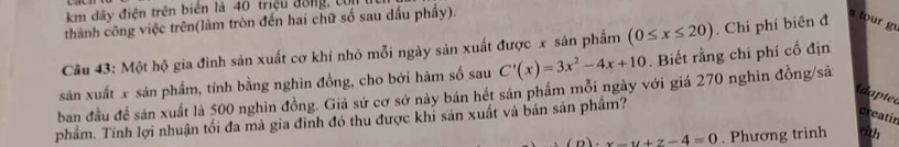 km đây điện trên biển là 40 triệu đồng, t
thành công việc trên(làm tròn đến hai chữ số sau dầu phầy).
Câu 43: Một hộ gia đình sản xuất cơ khí nhỏ mỗi ngày sản xuất được x sản phẩm (0≤ x≤ 20). Chi phí biên đ a tour g
sản xuất x sản phẩm, tính bằng nghìn đồng, cho bởi hàm số sau C'(x)=3x^2-4x+10. Biết rằng chi phí cố địn
ban đầu đề sản xuất là 500 nghìn đồng. Giả sử cơ sở này bán hết sản phẩm mỗi ngày với giá 270 nghìn đồng/sả
dapted
phẩm. Tính lợi nhuận tối đa mà gia đình đó thu được khi sản xuất và bán sản phầm?
creatir
)· x-y+z-4=0. Phương trình