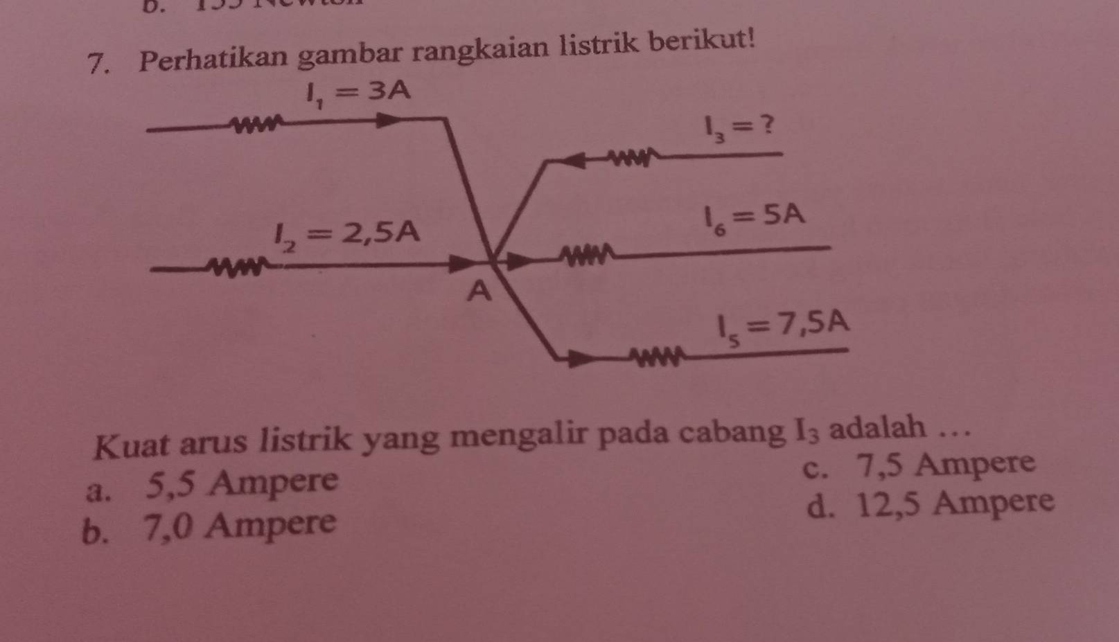 Perhatikan gambar rangkaian listrik berikut!
Kuat arus listrik yang mengalir pada cabang I_3 adalah …
a. 5,5 Ampere c. 7,5 Ampere
d. 12,5 Ampere
b. 7,0 Ampere