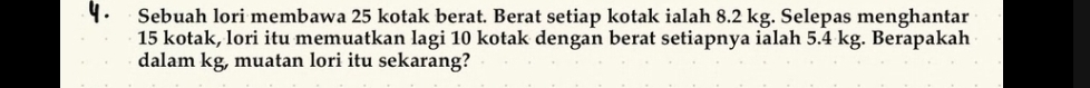 Sebuah lori membawa 25 kotak berat. Berat setiap kotak ialah 8.2 kg. Selepas menghantar
15 kotak, lori itu memuatkan lagi 10 kotak dengan berat setiapnya ialah 5.4 kg. Berapakah 
dalam kg, muatan lori itu sekarang?