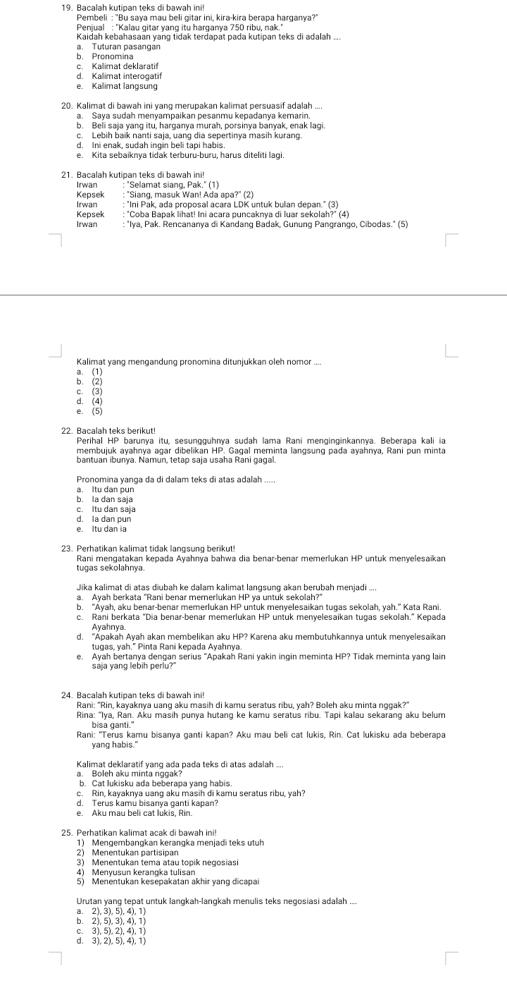 Pembeli : "Bu saya mau beli gitar ini, kira-kira berapa harganya?
Penjual : ''Kalau gitar yang itu harqanya 750 ribu, nak.'
Kaidah kebahasaan yang tidak terdapat pada kutipan teks di adalah ....
a. Tuturan pasangan
b. Pronomina
c. Kalimat deklaratif
d. Kalimat interogatif
e. Kalimat langsung
b. Beli saja yang itu, harganya murah, porsinya banyak, enak lagi.
c. Lebih baik nanti saja, uang dia sepertinya masih kurang
d. Ini enak, sudah inqin beli tapi habis.
e. Kita sebaiknya tidak terburu-buru, harus diteliti lagi.
21 Bacalah kutipan teks di bawah ini!
Irwan : "Selamat siang, Pak." (1)
Kepsek : "Siang, masuk Wan! Ada apa?" (2)
Irwan "Ini Pak, ada proposal acara LDK untuk bulan depan." (3)
Kepsek : "Coba Bapak lihat! Ini acara puncaknya di luar sekolah?" (4)
Irwan : "Iya, Pak. Rencananya di Kandanq Badak, Gunung Pangrango, Cibodas." (5)
Kalimat yang mengandung pronomina ditunjukkan oleh nomor ....
a. (1)
b. (2)
c. (3)
d. (4)
e.(5)
22. Bacalah teks berikut!
Perihal HP barunya itu, sesungguhnya sudah lama Rani menginginkannya. Beberapa kali ia
membujuk ayahnya agar dibelikan HP. Gaqal meminta langsung pada ayahnya, Rani pun minta
bantuan ibunya. Namun, tetap saja usaha Rani gagal.
Pronomina yanga da di dalam teks di atas adalah
a. Itu dan pun
b. Ia dan saja
c. Itu dan saja
d. la dan pun
e. Itu dan ia
23. Perhatikan kalimat tidak langsung berikut!
Rani menɡatakan kepada Avahnía bahwa dia benär-benar memerlukan HP untuk menyelesaikan
tugas sekolahnya.
a. Ayah berkata "Rani benar memerlukan HP ya untuk sekolah?"
b. “Ayah, aku benar-benar memerlukan HP untuk menyelesaikan tugas sekolah, yah.” Kata Rani.
c. Rani berkata “Dia benar-benar memerlukan HP untuk menyelesaikan tugas sekolah.” Kepada
Ayahnya,
d. “Äpakah Ayah akan membelikan aku HP? Karena aku membutuhkannya untuk menyelesaikan
tugas, yah." Pinta Rani kepada Ayahnya
e. Ayah bertanya dengan serius 'Apakah Rani yakin ingin meminta HP? Tidak meminta yang lain
saja yang lebih perlu?"
24. Bacalah kutipan teks di bawah ini!
Rani: ''Rin, kayaknya uang aku masih di kamų seratus ribu, vah? Boleh aku minta nggak?'
Rina: “Iya, Ran. Aku masih punya hutang ke kamu seratus ribu. Tapi kalau sekarang aku belum
Rani: "Terus kamu bisanya ganti kapan? Aku mau beli cat lukis, Rin. Cat lukisku ada beberapa
yang habis."
Kalimat deklaratif yanq ada pada teks di atas adalah ...
a. Boleh aku minta nggak
b. Cat lukisku ada beberapa yang habis.
c. Rin, kayaknya uang aku masih di kamu seratus ribu, yah?
d. Terus kamu bisanya ganti kapan?
e. Aku mau beli cat lukis, Rin.
25. Perhatikan kalimat acak di bawah ini!
1) Mengembangkan kerangka meniadi teks utuh
2) Menentukan partisipan
3) Menentukan tema atau topik negosias
5) Menentukan kesepakatan akhir yang dicapai
Urutan yang tepat untuk langkah-langkah menulis teks negosiasi adalah ....
a. 2), 3), 5), 4), 1)
b. 2),5), 3), 4), 1)
c. 3), 5), 2), 4), 1)
d. 3), 2), 5), 4), 1)