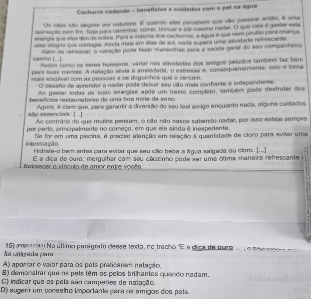 Cachorro nadando - benefícios e cuidados com o pet na água
Os cães são alegres por natureza. E quando eles percebem que vão passear então, é uma
animação sem fim. Seja para caminhar, correr, brincar e até mesmo nadar. O que vale é gastar esta
energia que eles têm de sobra. Para a maioria dos cachorros, a água é que nem pirulito para criança,
uma alegria que contagia. Ainda mais em dias de sol, nada supera uma atividade refrescante.
Além de refrescar, a natação pode fazer maravilhas para a saúde geral do seu companheiro
canino [...].
Assim como os seres humanos, variar nas atividades dos amigos peludos também faz bern
para suas mentes. A natação alivia a ansiedade, o estresse e, consequenterente, isso o torna
mais sociável com as pessoas e os doguinhos que o cercam.
O desafio de aprender a nadar pode deixar seu cão mais confiante e independente.
Ao gastar todas as suas energias após um treino completo, também pode desfrutar dos
benefícios restauradores de uma boa noite de sono,
Agora, é claro que, para garantir a diversão do seu leal amigo enquanto nada, alguns cuidados
são essenciais: [...]
Ao contrário do que muitos pensam, o cão não nasce sabendo nadar, por isso esteja sempre
por perto, principalmente no começo, em que ele ainda é inexperiente.
Se for em uma piscina, é preciso atenção em relação à quantidade de cloro para evitar uma
intoxicação.
Hidrate-o bem antes para evitar que seu cão beba a água salgada ou cloro. [...]
E a dica de ouro: mergulhar com seu cãozinho pode ser uma ótima maneira refrescante (
fortalecer o vínculo de amor entre vocês.
15) (P00097240) No último parágrafo desse texto, no trecho "E a dica de ouro:... , a expressa
foi utilizada para
A) apontar o valor para os pets praticarem natação.
B) demonstrar que os pets têm os pelos brilhantes quando nadam.
C) indicar que os pets são campeões de natação.
D) sugerir um conselho importante para os amigos dos pets.