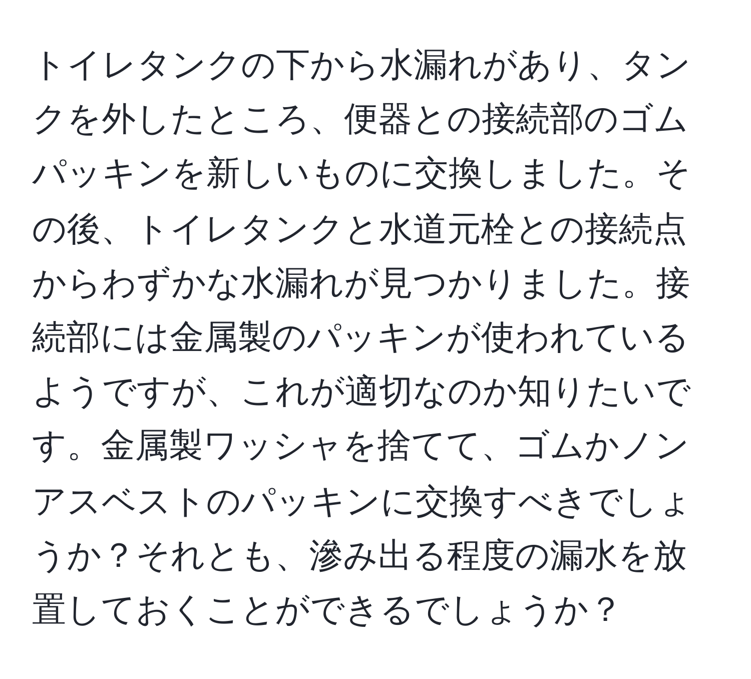 トイレタンクの下から水漏れがあり、タンクを外したところ、便器との接続部のゴムパッキンを新しいものに交換しました。その後、トイレタンクと水道元栓との接続点からわずかな水漏れが見つかりました。接続部には金属製のパッキンが使われているようですが、これが適切なのか知りたいです。金属製ワッシャを捨てて、ゴムかノンアスベストのパッキンに交換すべきでしょうか？それとも、滲み出る程度の漏水を放置しておくことができるでしょうか？