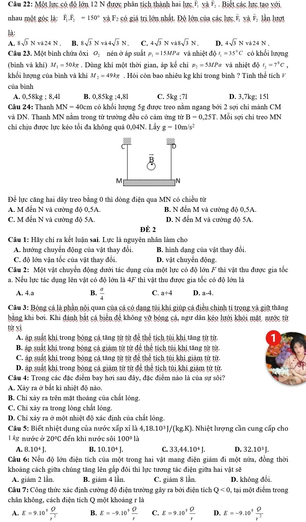 Một lực có độ lớn 12 N được phân tích thành hai lurcF,vaF_2 Biết các lực tạo với
nhau một góc là: vector F_1,vector F_2=150° yà F_2 có giá trị lớn nhất. Độ lớn của các lực F_1 và F_2 lần lượt
là:
A. 8sqrt(3)N va24N. B. 8sqrt(3)Nva4sqrt(3)N. C. 4sqrt(3)Nva8sqrt(3)N. D. 4sqrt(3)Nva24N.
Câu 23. Một bình chứa ôxi 0 nén ở áp suất p_1=15MPa và nhiệt độ t_1=35°C có khối lượng
(bình và khí) M_1= 50kg . Dùng khí một thời gian, áp kế chỉ p_2=5MPa và nhiệt độ t_2=7°C,
khối lượng của bình và khí M_2=49kg. Hỏi còn bao nhiêu kg khí trong bình ? Tính thể tích V
của bình
A. 0,58kg 8. 41 B. 0,85kg;4,81 C. 5kg;71 D. 3,7kg; 15l
Câu 24: Thanh MN=40cm có khối lượng 5g được treo nằm ngang bởi 2 sợi chỉ mảnh CM
và DN. Thanh MN nằm trong từ trường đều có cảm ứng từ B=0,25T Mỗi sợi chỉ treo MN
chi chịu được lực kéo tối đa không quá 0,04N. Lấy g=10m/s^2
Để lực căng hai dây treo bằng 0 thì dòng điện qua MN có chiều từ
A. M đến N và cường độ 0,5A. B. N đến M và cường độ 0,5A.
C. M đến N và cường độ 5A. D. N đến M và cường độ 5A.
ĐÈ 2
Câu 1: Hãy chỉ ra kết luận sai. Lực là nguyên nhân làm cho
A. hướng chuyển động của vật thay đổi. B. hình dạng của vật thay đổi.
C. độ lớn vận tốc của vật thay đổi. D. vật chuyển động.
Câu 2: Một vật chuyển động dưới tác dụng của một lực có độ lớn F thì vật thu được gia tốc
a. Nếu lực tác dụng lên vật có độ lớn là 4F thì vật thu được gia tốc có độ lớn là
A. 4.a B.  a/4  C. a+4 D. a-4.
Câu 3: Bóng cá là phần nội quan của cá có dạng túi khí giúp cá điều chinh tỉ trong và giữ thăng
bằng khi bơi. Khi đánh bắt cá biển để không vỡ bóng cá, ngư dân kéo lưới khỏi mặt nước từ
tù yì
A. áp suất khí trong bóng cá tăng từ từ để thể tích túi khí tăng từ từ. 1
B. áp suất khí trong bóng cá giảm từ từ để thể tích túi khí tăng từ từ.
C. áp suất khí trong bóng cá tăng từ từ để thể tích túi khí giảm từ từ.
D. áp suất khí trong bóng cá giảm từ từ để thể tích túi khí giảm từ từ.
Câu 4: Trong các đặc điểm bay hơi sau đây, đặc điểm nào là của sự sôi?
A. Xảy ra ở bất kì nhiệt độ nào.
B. Chỉ xảy ra trên mặt thoáng của chất lỏng.
C. Chỉ xảy ra trong lòng chất lỏng.
D. Chỉ xảy ra ở một nhiệt độ xác định của chất lỏng.
Câu 5: Biết nhiệt dung của nước xấp xỉ là 4,18.10^3J/(kg.K). Nhiệt lượng cần cung cấp cho
1 kg nước ở 20°C đến khi nước sôi 100°l
A. 8.10^4J. B. 10.10^4J. C. 33,44.10^4J. D. 32.10^3J.
Câu 6: Nếu độ lớn điện tích của một trong hai vật mang điện giảm đi một nửa, đồng thời
khoảng cách giữa chúng tăng lên gấp đôi thì lực tương tác điện giữa hai vật sẽ
A. giảm 2 lần. B. giảm 4 lần. C. giảm 8 lần. D. không đổi.
Câu 7: Công thức xác định cường độ điện trường gây ra bởi điện tích Q<0</tex> , tại một điểm trong
chân không, cách điện tích Q một khoảng r là
A. E=9.10^9 Q/r^2  B. E=-9.10^9 Q/r  C. E=9.10^9 Q/r  D. E=-9.10^9 Q/r^2 