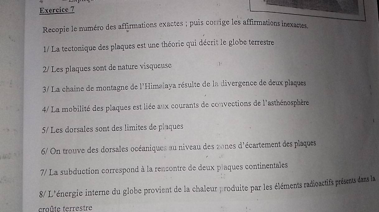 Recopie le numéro des affirmations exactes ; puis corrige les affirmations inexactes. 
1/ La tectonique des plaques est une théorie qui décrit le globe terrestre 
2/ Les plaques sont de nature visqueuse 
3/ La chaine de montagne de l'Himalaya résulte de la divergence de deux plaques 
4/ La mobilité des plaques est liée aux courants de convections de l'asthénosphère 
5/ Les dorsales sont des limites de plaques 
6/ On trouve des dorsales océaniques au niveau des zones d'écartement des plaques 
7/ La subduction correspond à la rencontre de deux plaques continentales 
8/ L'énergie interne du globe provient de la chaleur produite par les éléments radioactifs présents dans la 
croûte terrestre