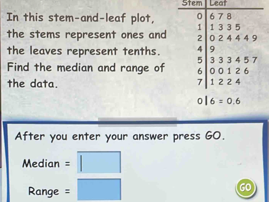 Stem Leat 
In this stem-and-leaf plot, 
the stems represent ones and 
the leaves represent tenths. 
Find the median and range of 
the data.
0|6=0.6
After you enter your answer press GO.
Median = □ 
Range = (□)^(□)