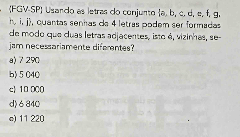 (FGV-SP) Usando as letras do conjunto  a,b,c,d,e,f,g
h, i, j, quantas senhas de 4 letras podem ser formadas
de modo que duas letras adjacentes, isto é, vizinhas, se-
jam necessariamente diferentes?
a) 7 290
b) 5 040
c) 10 000
d) 6 840
e) 11 220