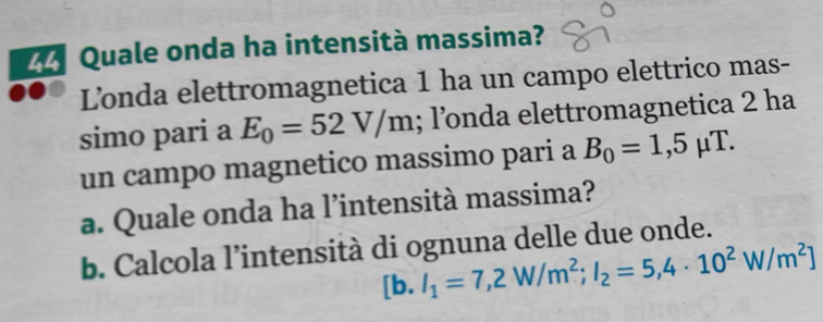 Quale onda ha intensità massima? 
Londa elettromagnetica 1 ha un campo elettrico mas- 
simo pari a E_0=52V/m; l’nda elettromagnetica 2 ha 
un campo magnetico massimo pari a B_0=1,5mu T. 
a. Quale onda ha l’intensità massima? 
b. Calcola l’intensità di ognuna delle due onde. 
[b. I_1=7,2W/m^2; I_2=5,4· 10^2W/m^2]