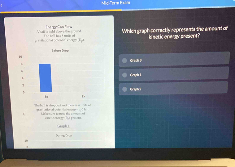 Mid-Term Exam 
Energy Can Flow 
A ball is held above the ground. Which graph correctly represents the amount of 
The ball has 8 units of 
gravitational potential energy (E_p). kinetic energy present? 
Graph 3 
Graph 1 
Graph 2 
The ball is dropped and there is 4 units of 
gravitational potential energy (E_p) left. 
Make sure to note the amount of 
kinetic energy (E_k) present. 
Graph 1 
During Drop
10
8