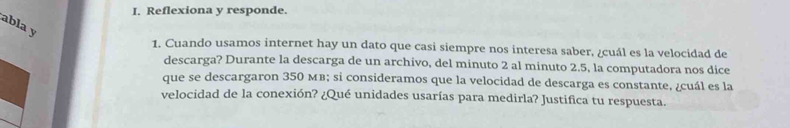 Reflexiona y responde. 
abla y 
1. Cuando usamos internet hay un dato que casi siempre nos interesa saber, ¿cuál es la velocidad de 
descarga? Durante la descarga de un archivo, del minuto 2 al minuto 2.5, la computadora nos dice 
que se descargaron 350 мB; si consideramos que la velocidad de descarga es constante, ¿cuál es la 
velocidad de la conexión? ¿Qué unidades usarías para medirla? Justifica tu respuesta.