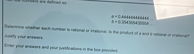 ar humbers are defined as
a=0.4444444444444...
b=0.354355435554... 
Determine whether each number is rational or irrational. Is the product of a and b rational or irrational? 
Justify your answers. 
Enter your answers and your justifications in the box provided.