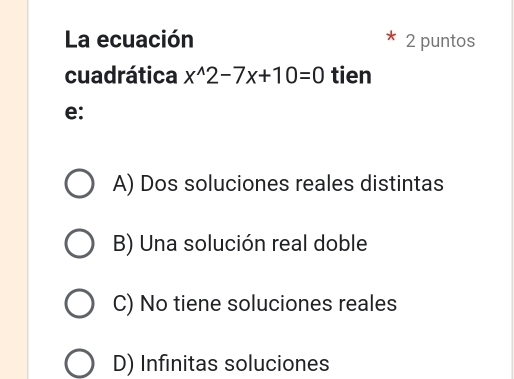 La ecuación 2 puntos
cuadrática x^(wedge)2-7x+10=0 tien
e:
A) Dos soluciones reales distintas
B) Una solución real doble
C) No tiene soluciones reales
D) Infinitas soluciones