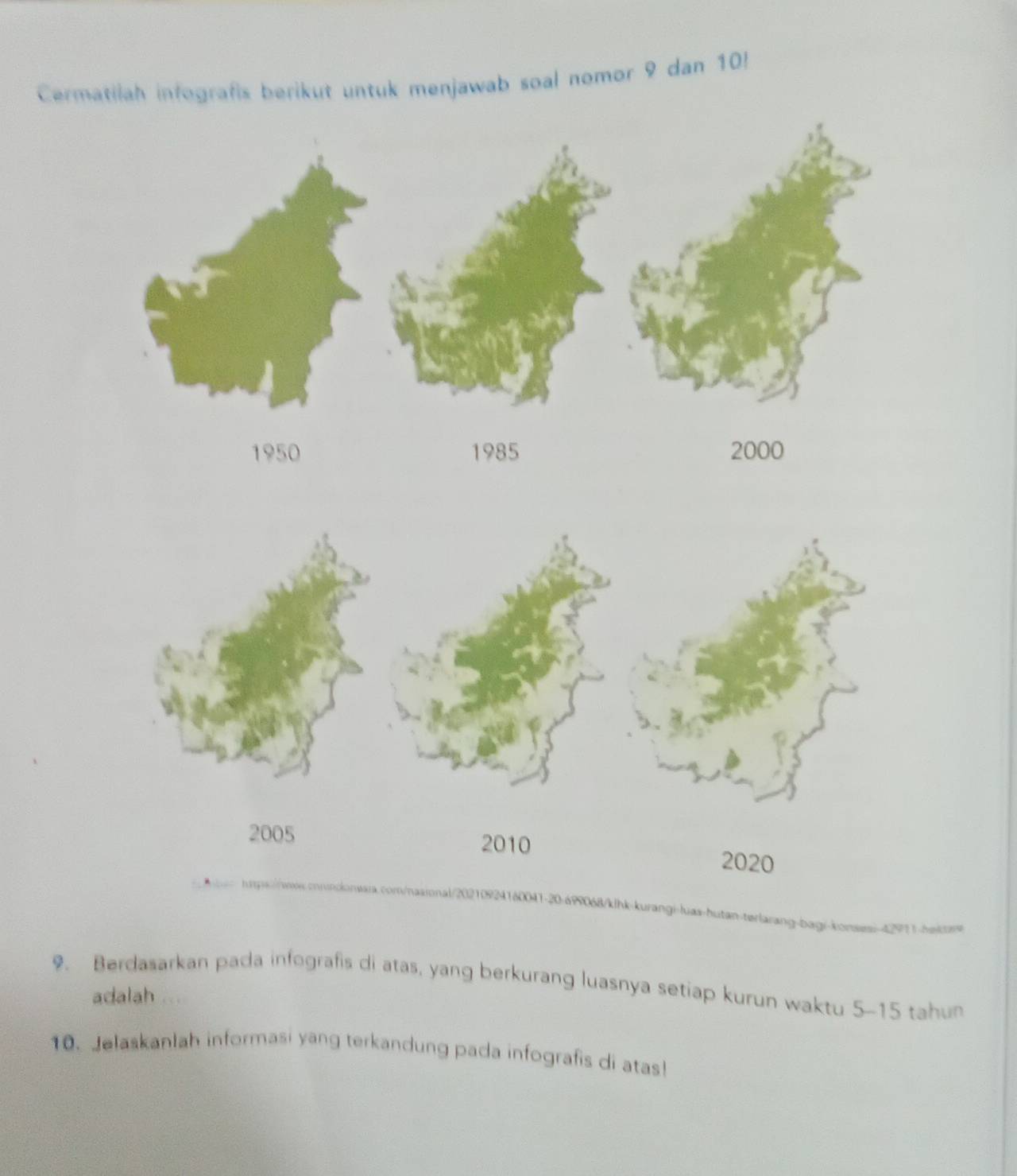 Cermatilah infografis berikut untuk menjawab soal nomor 9 dan 10!
1950 1985 2000
2005 2010 2020
n-terlarang-bagi-konsesi 4291 1 he k e e 
9. Berdasarkan pada infografis di atas, yang berkurang luasnya setiap kurun waktu 5 - 15 tahun 
adalah 
10. Jelaskanlah informasi yang terkandung pada infografis di atas!