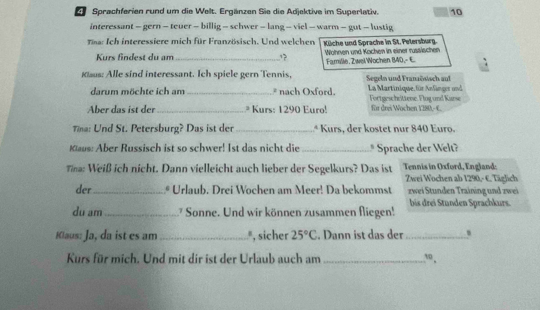 Sprachferien rund um die Welt. Ergänzen Sie die Adjektive im Superlativ. 10
interessant - gern - teuer - billig - schwer - lang - viel - warm - gut - lustig 
Tina: Ich interessiere mich für Französisch. Und welchen Küche und Sprache in St. Petersburg. 
Kurs findest du am_ 1? Wohnen und Kochen in einer russischen 
Famille, Zwel Wochen 840,- € 
Klaus: Alle sind interessant. Ich spiele gern Tennis, Segeln und Französisch auf 
darum möchte ich am _* nach Oxford. La Martinique, für Anfänger und 
Fortgeschrittene. Flug und Kurse 
Aber das ist der_ * Kurs: 1290 Euro! für drei Wochen 1280,- C. 
Tna: Und St. Petersburg? Das ist der _ª Kurs, der kostet nur 840 Euro. 
Klaus: Aber Russisch ist so schwer! Ist das nicht die _* Sprache der Welt? 
Tina: Weiß ich nicht. Dann vielleicht auch lieber der Segelkurs? Das ist Tennis in Oxford, England: 
Zwei Wochen ab 1290,- €. Täglich 
der_ * Urlaub. Drei Wochen am Meer! Da bekommst zwei Stunden Training und zwei 
bis drei Stunden Sprachkurs. 
du am _ Sonne. Und wir können zusammen fliegen! 
Klaus: Ja, da ist es am _", sicher 25°C. Dann ist das der_ 
Kurs für mich. Und mit dir ist der Urlaub auch am _,,