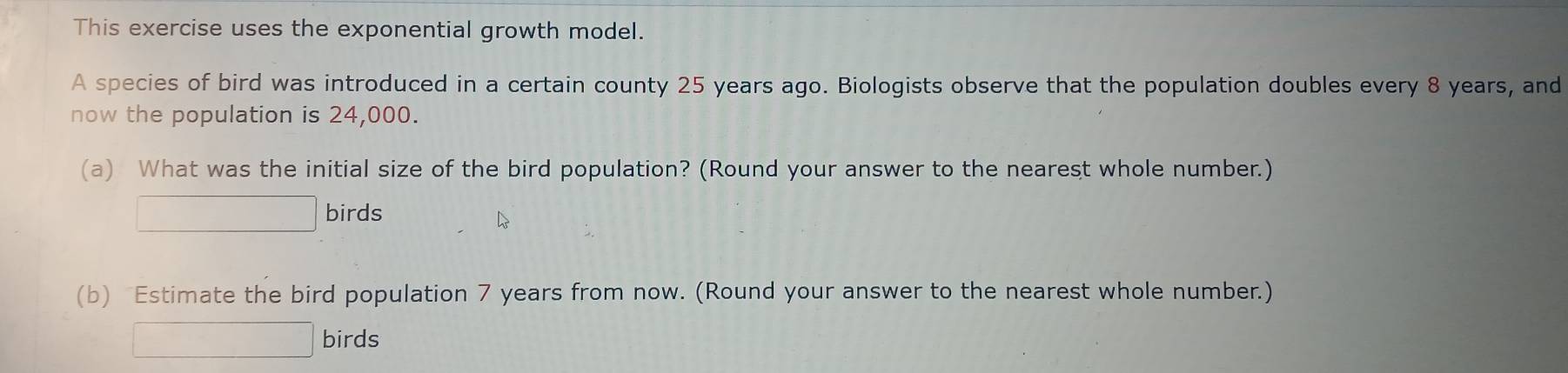 This exercise uses the exponential growth model. 
A species of bird was introduced in a certain county 25 years ago. Biologists observe that the population doubles every 8 years, and 
now the population is 24,000. 
(a) What was the initial size of the bird population? (Round your answer to the nearest whole number.) 
□ birds 
(b) Estimate the bird population 7 years from now. (Round your answer to the nearest whole number.) 
□ birds