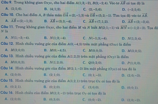 Trong không gian Oxyz, cho hai điểm A(1;3;-2),B(3;-2;4). Véc-tơ vector AB có tọa độ là
A. (2;5;6). B. (4;1;2). C. (2;-5;6). D. (-2;5;6).
Câu 10. Cho hai điểm A, B thỏa mãn vector OA=(2;-1;3) và vector OB=(5;2;-1). Tìm tọa độ véc-tơ vector AB.
A. vector AB=(2;-1;3). B. vector AB=(3;3;-4). C. vector AB=(7;1;2). D. vector AB=(3;-3;4).
Câu 11. Trong không gian Oxyz , cho hai điểm M và N biết M(2;1;-1) và vector MN=(-1;2-3). Tọa độ
N là
A. N(1;-3;-4). B. N(1;3;-4). C. N(-1;3;-4). D. N(1;3;4).
Câu 12. Hình chiếu vuông góc của điểm A(3;-4;5) trên mặt phẳng (Oxz) là điểm
A. M(3;0;0). B. M(0;-4;5). C. M(0;0;5). D. M(3;0;5).
Câu 13. Hình chiếu vuông gốc của điểm A(1;2;3) trên mặt phẳng (Oxy) là điểm
A. M(0;0;3). B. N(1;2;0). C. Q(0;2;0). D. P(1;0;0).
Câu 14. Hình chiếu vuông góc của điểm M(2;1;-3) lên mặt phẳng (Oyz) có tọa độ là
A. (2;0;0). B. (2;1;0). C. (0;1;-3). D. (2;0;-3).
Câu 15. Hình chiếu vuông góc của điểm A(3;2;1) trên trục O_x có tọa độ là
A. (0;2;1). B. (0;2;0). C. (3;0;0). D. (0;0;1).
Câu 16. Hình chiếu của điểm M(2;3;-2) trên trục Oy có tọa độ là
A. (2;0;0). B. (0;3;0). C. (0;0;-2). D. (2;0;-2).