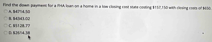 Find the down payment for a FHA loan on a home in a low closing cost state costing $157,150 with closing costs of $650.
A. $4714.50
B. $4343.02
C. $5128.77
D. $2614.38