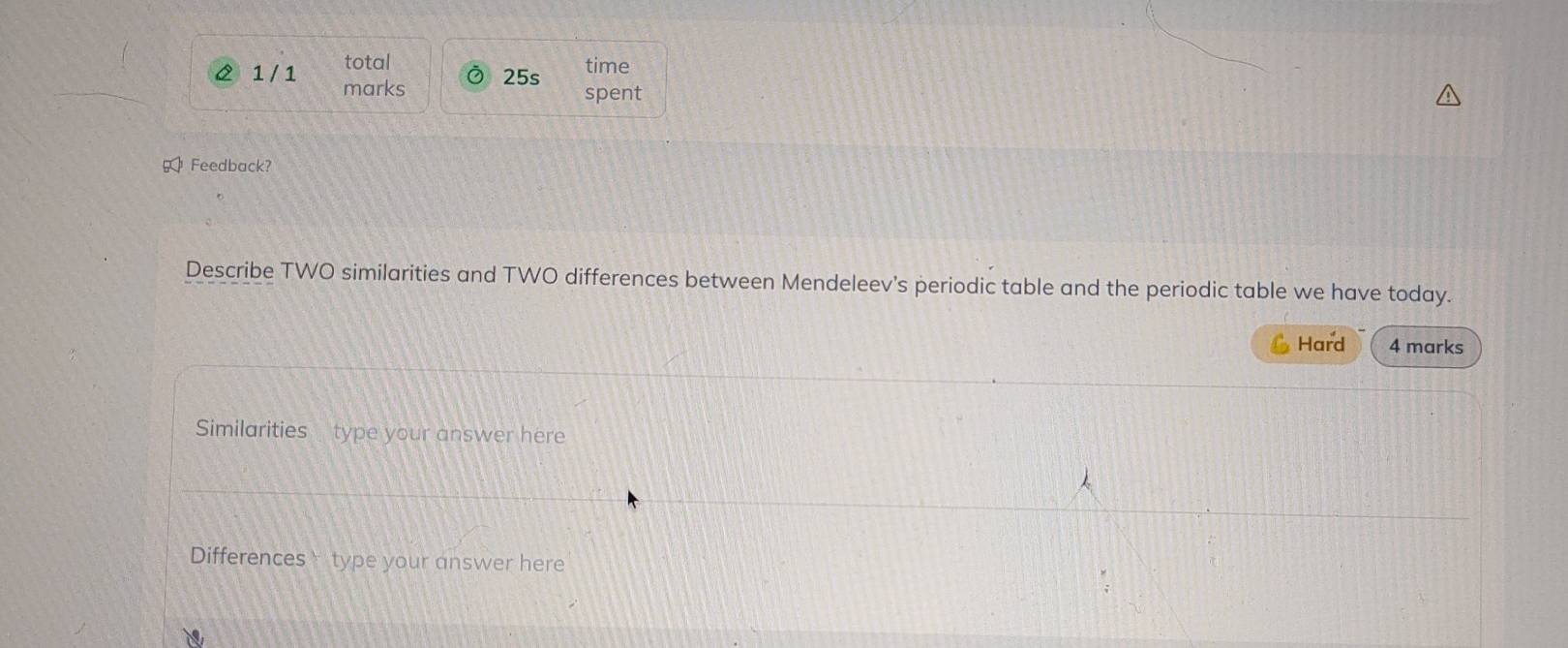 2 1 /1 total time 
marks Ô 25s 
spent 
< Feedback? 
Describe TWO similarities and TWO differences between Mendeleev's periodic table and the periodic table we have today. 
Hard 4 marks 
Similarities type your answer here 
Differencestype your answer here