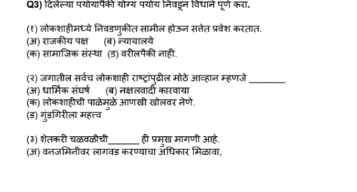Q3) दिलेल्या पयोयापैकी योग्य पयोय निवड्न विधाने पूण करा.
(१) लोकशाहीमध्ये निवडणुकीत सामील होऊन सतेत प्रवेश करतात.
(अ) राजकीय पक्ष (ब) न्यायालये
(क) सामाजिक संस्था (ड) वरीलपैकी नाही.
(२) जगातील सर्वच लोकशाही राष्ट्रांपूढील मोठे आव्हान म्हणजे_
(अ) धार्मिक संघर्ष (ब) नक्षलवादी कारवाया
(क) लोकशाहीची पाळेम्ळे आणखी खोलवर नेणे.
(ड) गुंडगिरीला महत्त्व
(३) शेतकरी चळवळीची_ ही प्रमख मागणी आहे.
(अ) वनजमिनीवर लागवड करण्याचा औधिकार मिळावा,
