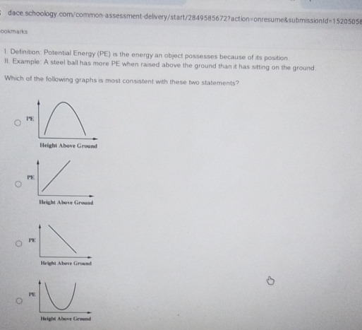 ookmarks 
1. Definition: Potential Energy (PE) is the energy an object possesses because of its position. 
lI. Example: A steel ball has more PE when raised above the ground than it has sitting on the ground. 
Which of the following graphs is most consistent with these two statements? 
PE 
Height Above Ground