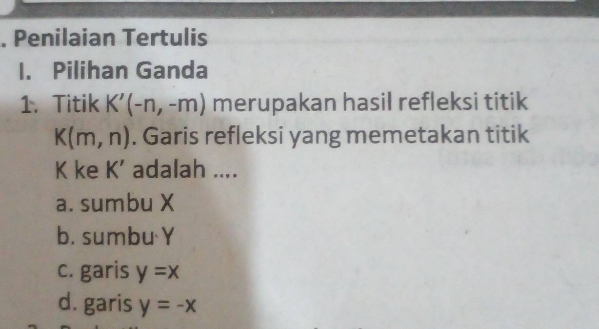 Penilaian Tertulis
I. Pilihan Ganda
1. Titik K'(-n,-m) merupakan hasil refleksi titik
K(m,n). Garis refleksi yang memetakan titik
K ke K' adalah ....
a. sumbu X
b. sumbu Y
c. garis y=x
d. garis y=-x