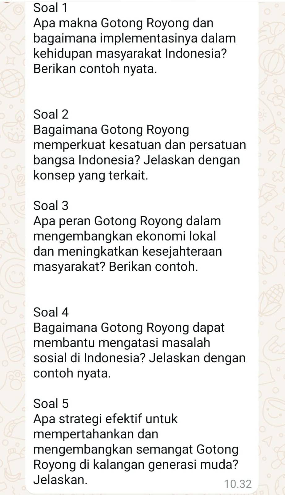 Soal 1 
Apa makna Gotong Royong dan 
bagaimana implementasinya dalam 
kehidupan masyarakat Indonesia? 
Berikan contoh nyata. 
Soal 2 
Bagaimana Gotong Royong 
memperkuat kesatuan dan persatuan 
bangsa Indonesia? Jelaskan dengan 
konsep yang terkait. 
Soal 3 
Apa peran Gotong Royong dalam 
mengembangkan ekonomi lokal 
dan meningkatkan kesejahteraan 
masyarakat? Berikan contoh. 
Soal 4 
Bagaimana Gotong Royong dapat 
membantu mengatasi masalah 
sosial di Indonesia? Jelaskan dengan 
contoh nyata. 
Soal 5 
Apa strategi efektif untuk 
mempertahankan dan 
mengembangkan semangat Gotong 
Royong di kalangan generasi muda? 
Jelaskan.
10.32