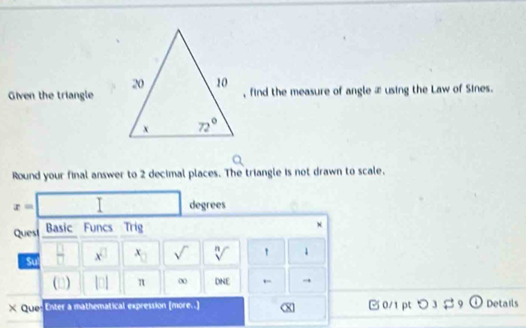 Given the triangle, find the measure of angle æ using the Law of Sines.
Round your final answer to 2 decimal places. The triangle is not drawn to scale.
x= |
degrees
Quest Basic Funcs Trig
×
Sul x^(□) x_□  sqrt() sqrt[n]()
(D) |□ | π DNE ← →
x Qup: Enter a mathematical expression (more..] [ 0/1 ptつ ① Details
0 3 % 9