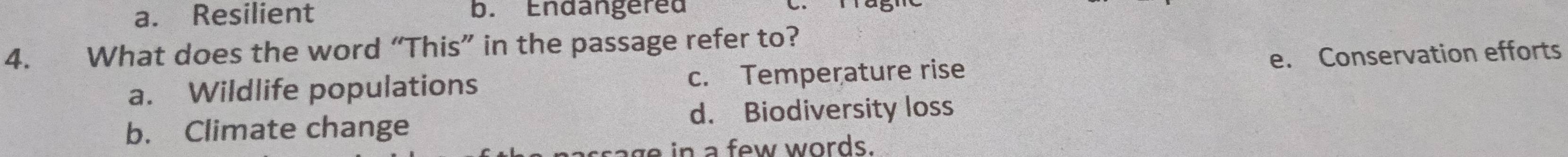 a. Resilient b. Endangered
4. What does the word “This” in the passage refer to?
a. Wildlife populations c. Temperature rise e. Conservation efforts
b. Climate change d. Biodiversity loss
age in a few words.