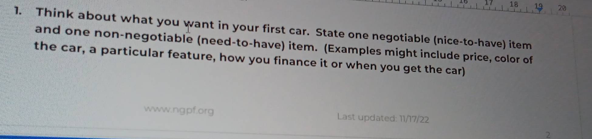 17 18 19 20 
1. Think about what you want in your first car. State one negotiable (nice-to-have) item 
and one non-negotiable (need-to-have) item. (Examples might include price, color of 
the car, a particular feature, how you finance it or when you get the car) 
www.ngpf.org Last updated: 11/17/22 
2