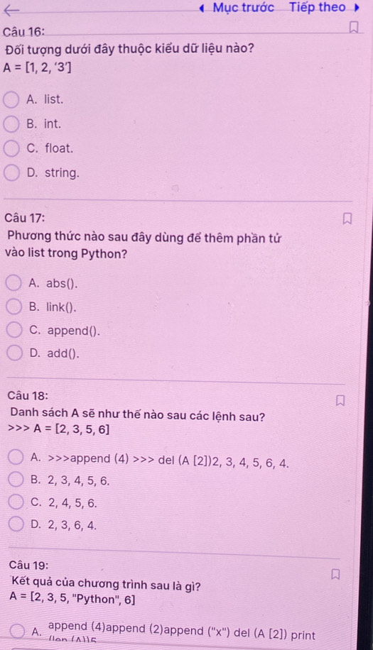 Mục trước Tiếp theo
Câu 16:
Đối tượng dưới đây thuộc kiểu dữ liệu nào?
A=[1,2,'3']
A. list.
B. int.
C. float.
D. string.
Câu 17:
Phương thức nào sau đây dùng để thêm phần tử
vào list trong Python?
A. abs().
B. link().
C. append().
D. add().
Câu 18:
Danh sách A sẽ như thế nào sau các lệnh sau?
A=[2,3,5,6]
A. >>>append (4)>>> del (A[2])2,3,4,5,6,4.
B. 2, 3, 4, 5, 6.
C. 2, 4, 5, 6.
D. 2, 3, 6, 4.
Câu 19:
Kết quả của chương trình sau là gì?
A=[2,3,5, , ''Python'', 6]
append (4)append (2)append (''x'') del (A[2]) print
A. lan (A5