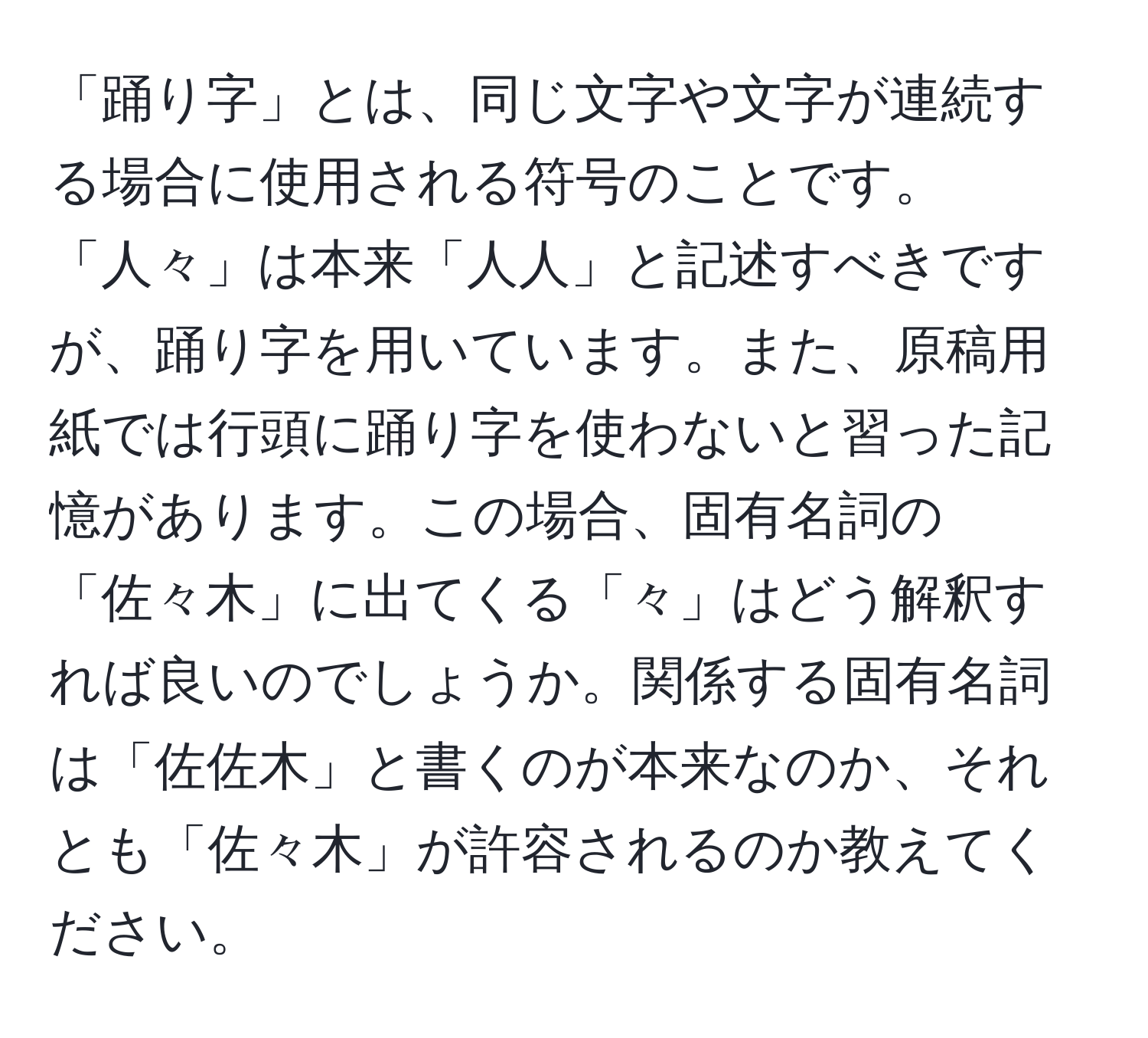 「踊り字」とは、同じ文字や文字が連続する場合に使用される符号のことです。「人々」は本来「人人」と記述すべきですが、踊り字を用いています。また、原稿用紙では行頭に踊り字を使わないと習った記憶があります。この場合、固有名詞の「佐々木」に出てくる「々」はどう解釈すれば良いのでしょうか。関係する固有名詞は「佐佐木」と書くのが本来なのか、それとも「佐々木」が許容されるのか教えてください。