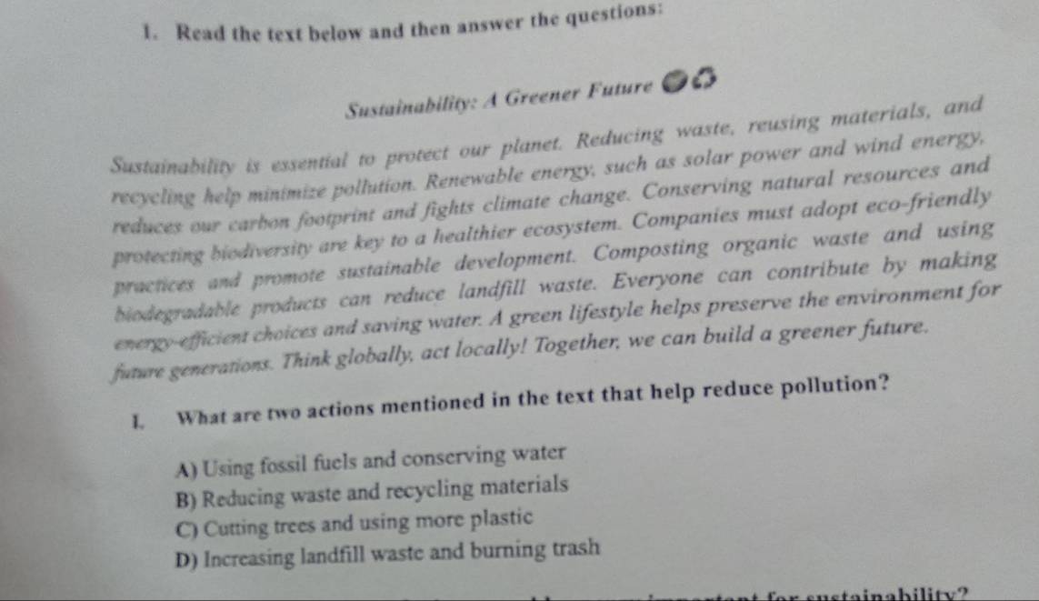 Read the text below and then answer the questions:
Sustainability: A Greener Future ●6
Sustainability is essential to protect our planet. Reducing waste, reusing materials, and
recycling help minimize pollution. Renewable energy, such as solar power and wind energy,
reduces our carbon footprint and fights climate change. Conserving natural resources and
protecting biodiversity are key to a healthier ecosystem. Companies must adopt eco-friendly
practices and promote sustainable development. Composting organic waste and using
biodegradable products can reduce landfill waste. Everyone can contribute by making
energy-efficient choices and saving water. A green lifestyle helps preserve the environment for
future generations. Think globally, act locally! Together, we can build a greener future.
I. What are two actions mentioned in the text that help reduce pollution?
A) Using fossil fuels and conserving water
B) Reducing waste and recycling materials
C) Cutting trees and using more plastic
D) Increasing landfill waste and burning trash
inability?