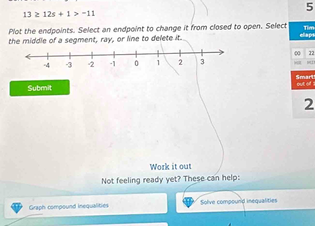 5
13≥ 12s+1>-11
Plot the endpoints. Select an endpoint to change it from closed to open. Select elaps Tim 
the middle of a segment, ray, or line to delete it. 
00 22 
HR MI 
Smart 
Submit out of 1 
2 
Work it out 
Not feeling ready yet? These can help: 
Graph compound inequalities Solve compound inequalities