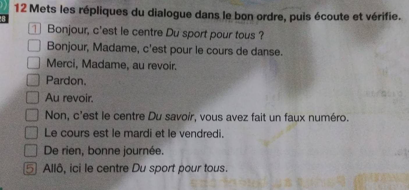 Mets les répliques du dialogue dans le bon ordre, puis écoute et vérifie. 
8 
⊥ Bonjour, c'est le centre Du sport pour tous ? 
Bonjour, Madame, c'est pour le cours de danse. 
Merci, Madame, au revoir. 
Pardon. 
Au revoir. 
Non, c'est le centre Du savoir, vous avez fait un faux numéro. 
Le cours est le mardi et le vendredi. 
De rien, bonne journée. 
) Allô, ici le centre Du sport pour tous.