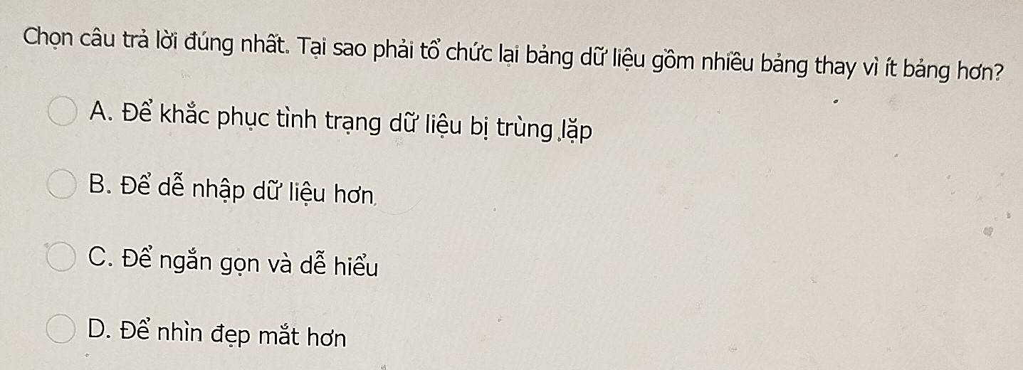 Chon câu trả lời đúng nhất. Tại sao phải tổ chức lại bảng dữ liệu gồm nhiều bảng thay vì ít bảng hơn?
A. Để khắc phục tình trạng dữ liệu bị trùng lặp
B. Để dễ nhập dữ liệu hơn
C. Để ngắn gọn và dễ hiểu
D. Để nhìn đẹp mắt hơn