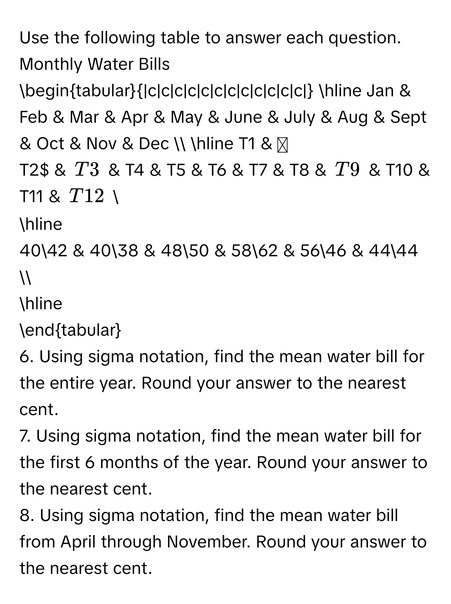 Use the following table to answer each question. 
Monthly Water Bills
begintabular|c|c|c|c|c|c|c|c|c|c|c|c|
hline 
Jan & Feb & Mar & Apr & May & June & July & Aug & Sept & Oct & Nov & Dec  
hline 
T1 & T2 & T3 & T4 & T5 & T6 & T7 & T8 & T9 & T10 & T11 & T12  
hline
$4042 & $4038 & $4850 & $5862 & $5646 & $4444 
hline 
endtabular
6. Using sigma notation, find the mean water bill for the entire year. Round your answer to the nearest cent. 
7. Using sigma notation, find the mean water bill for the first 6 months of the year. Round your answer to the nearest cent. 
8. Using sigma notation, find the mean water bill from April through November. Round your answer to the nearest cent.